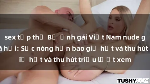 sex tập thể Bộ ảnh gái Việt Nam nude gây sốt mạng xã hội: Sắc nóng hơn bao giờ hết và thu hút triệu lượt xem