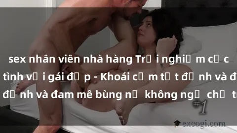 sex nhân viên nhà hàng Trải nghiệm cực kỳ thú vị khi làm tình với gái đẹp - Khoái cảm tột đỉnh và đam mê bùng nổ không ngờ chỉ trong một đêm!
