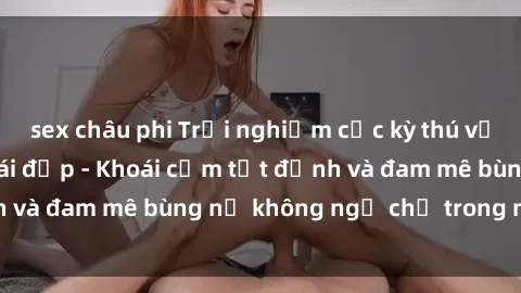 sex châu phi Trải nghiệm cực kỳ thú vị khi làm tình với gái đẹp - Khoái cảm tột đỉnh và đam mê bùng nổ không ngờ chỉ trong một đêm!