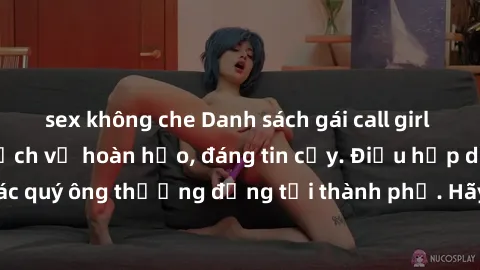 sex không che Danh sách gái call girl vip chất lượng, dịch vụ hoàn hảo, đáng tin cậy. Điều hấp dẫn cho các quý ông thượng đẳng tại thành phố. Hãy nhấc máy và đặt lịch ngay!