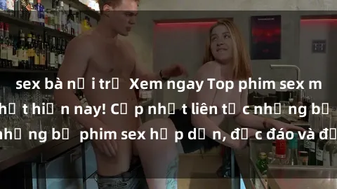 sex bà nội trợ Xem ngay Top phim sex mới nhất đang hot nhất hiện nay! Cập nhật liên tục những bộ phim sex hấp dẫn, độc đáo và đầy kích thích.