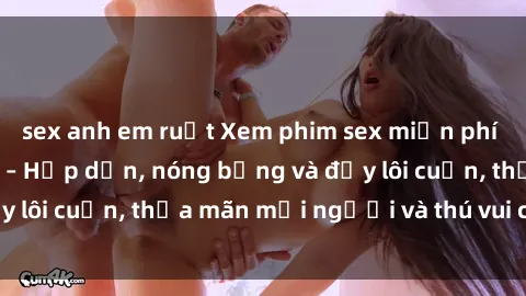 sex anh em ruột Xem phim sex miễn phí online ngay tại đây – Hấp dẫn, nóng bỏng và đầy lôi cuốn, thỏa mãn mọi người và thú vui của bạn!
