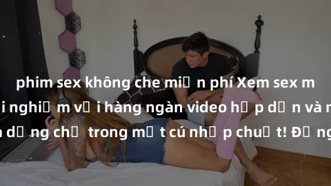 phim sex không che miễn phí Xem sex miễn phí: Cùng trải nghiệm với hàng ngàn video hấp dẫn và nhiều thể loại đa dạng chỉ trong một cú nhấp chuột! Đừng bỏ lỡ cơ hội thưởng thức tuyệt vời này ngay hôm n