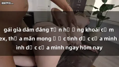gái già dâm đãng Tận hưởng khoái cảm với gái xinh sex, thỏa mãn mong ước tình dục của mình ngay hôm nay