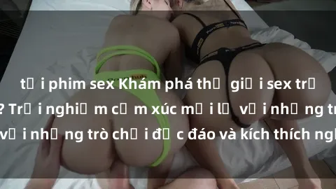 tải phim sex Khám phá thế giới sex trực tuyến: Hơn tuổi? Trải nghiệm cảm xúc mới lạ với những trò chơi độc đáo và kích thích người lớn