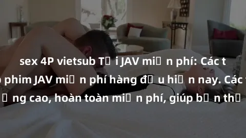 sex 4P vietsub Tải JAV miễn phí: Các trang web cung cấp phim JAV miễn phí hàng đầu hiện nay. Các tác phẩm chất lượng cao, hoàn toàn miễn phí, giúp bạn thỏa mãn niềm đam mê mà không tốn kém.