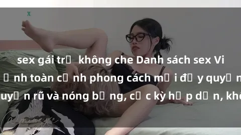 sex gái trẻ không che Danh sách sex Việt Nam không che - Ảnh toàn cảnh phong cách mới đầy quyến rũ và nóng bỏng, cực kỳ hấp dẫn, không thể bỏ qua!