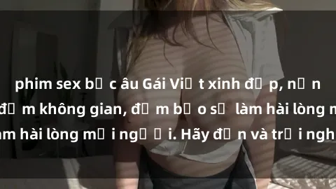 phim sex bắc âu Gái Việt xinh đẹp, nồng nàn làm tình say đắm không gian, đảm bảo sẽ làm hài lòng mọi người. Hãy đến và trải nghiệm ngay!