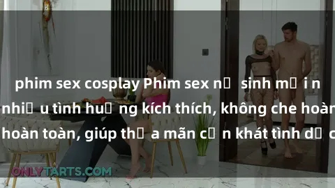 phim sex cosplay Phim sex nữ sinh mới nhất: Trải nghiệm nhiều tình huống kích thích, không che hoàn toàn, giúp thỏa mãn cơn khát tình dục của các bạn trẻ