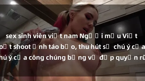 sex sinh viên việt nam Người mẫu Việt Nam gây sốt với loạt shoot ảnh táo bạo, thu hút sự chú ý của công chúng bằng vẻ đẹp quyến rũ và gợi cảm.