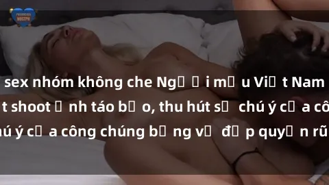 sex nhóm không che Người mẫu Việt Nam gây sốt với loạt shoot ảnh táo bạo, thu hút sự chú ý của công chúng bằng vẻ đẹp quyến rũ và gợi cảm.