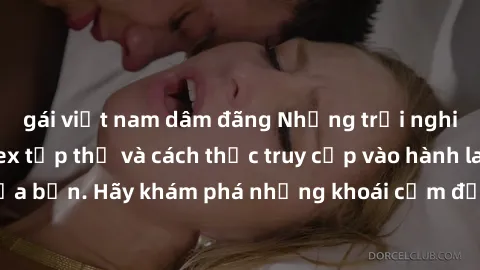 gái việt nam dâm đãng Những trải nghiệm mới lạ với sex tập thể và cách thức truy cập vào hành lang đam mê của bạn. Hãy khám phá những khoái cảm đầy kích thích với tập thể hấp dẫn!