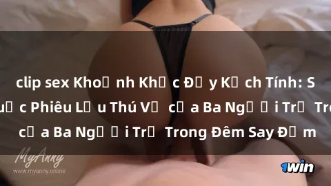 clip sex Khoảnh Khắc Đầy Kịch Tính: Sex  Việt Nam và Cuộc Phiêu Lưu Thú Vị của Ba Người Trẻ Trong Đêm Say Đắm