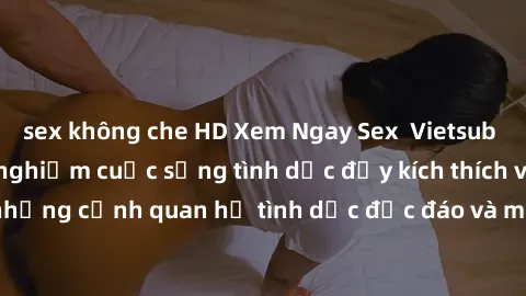sex không che HD Xem Ngay Sex  Vietsub Full HD - Cùng trải nghiệm cuộc sống tình dục đầy kích thích với những cảnh quan hệ tình dục độc đáo và mãnh liệt trong bộ phim này!