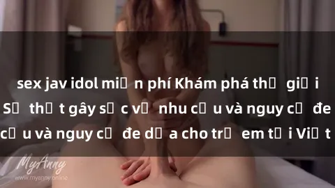 sex jav idol miễn phí Khám phá thế giới sex loli Việt Nam: Sự thật gây sốc về nhu cầu và nguy cơ đe dọa cho trẻ em tại Việt Nam
