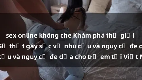 sex online không che Khám phá thế giới sex loli Việt Nam: Sự thật gây sốc về nhu cầu và nguy cơ đe dọa cho trẻ em tại Việt Nam