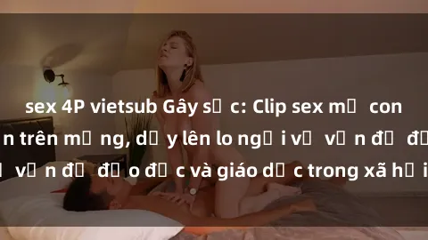 sex 4P vietsub Gây sốc: Clip sex mẹ con Việt Nam lan truyền trên mạng, dấy lên lo ngại về vấn đề đạo đức và giáo dục trong xã hội hiện nay.