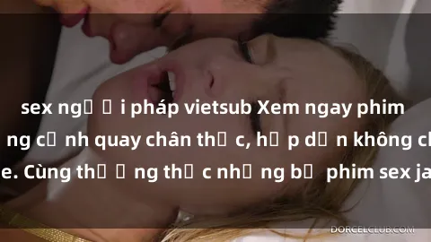 sex người pháp vietsub Xem ngay phim sex jav HD với những cảnh quay chân thực, hấp dẫn không che. Cùng thưởng thức những bộ phim sex jav HD hot nhất hiện nay!